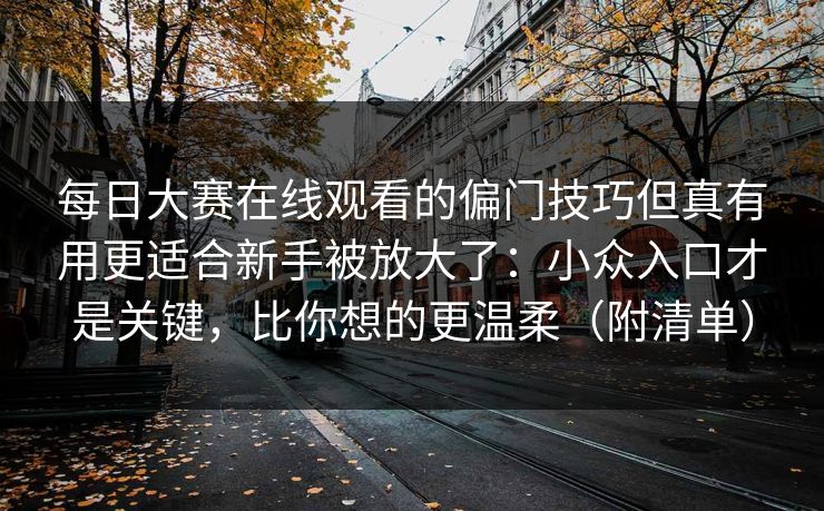 每日大赛在线观看的偏门技巧但真有用更适合新手被放大了：小众入口才是关键，比你想的更温柔（附清单）