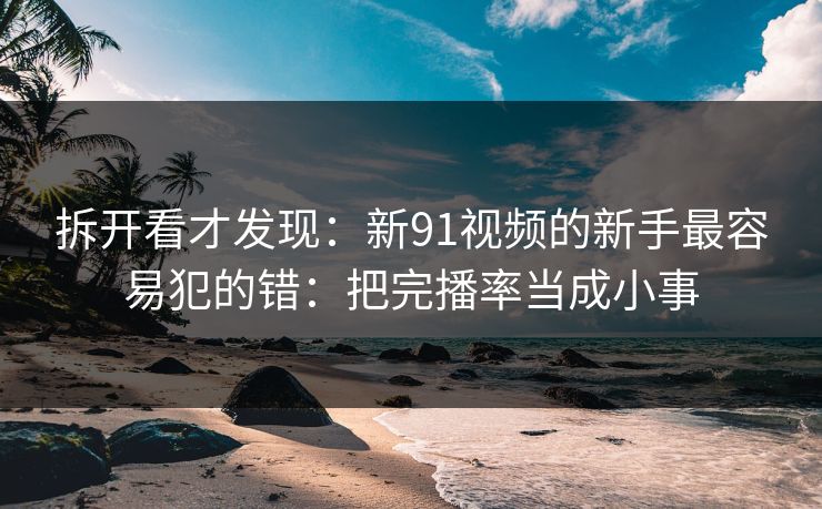 拆开看才发现：新91视频的新手最容易犯的错：把完播率当成小事
