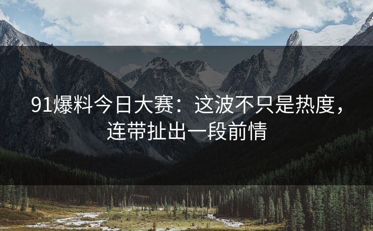 91爆料今日大赛：这波不只是热度，连带扯出一段前情