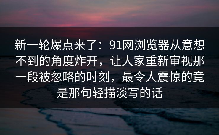 新一轮爆点来了：91网浏览器从意想不到的角度炸开，让大家重新审视那一段被忽略的时刻，最令人震惊的竟是那句轻描淡写的话