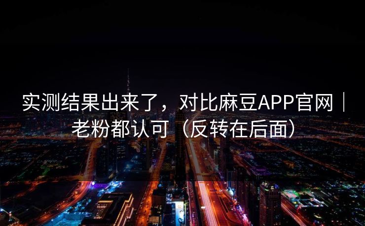 实测结果出来了，对比麻豆APP官网｜老粉都认可（反转在后面）