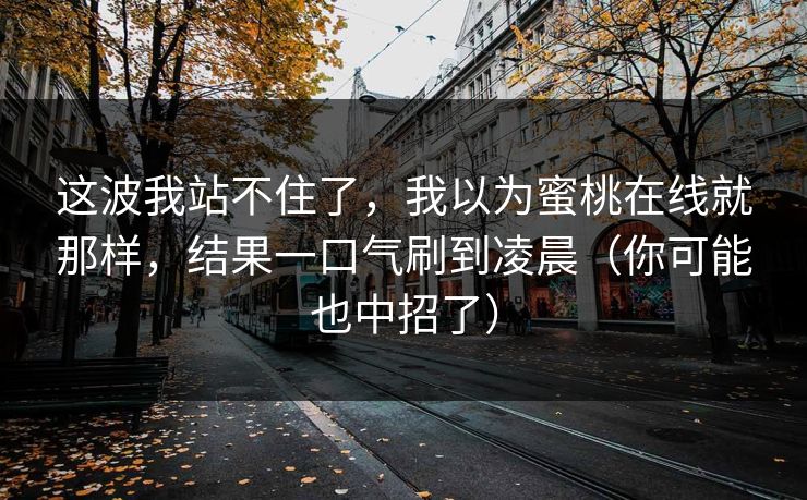 这波我站不住了，我以为蜜桃在线就那样，结果一口气刷到凌晨（你可能也中招了）