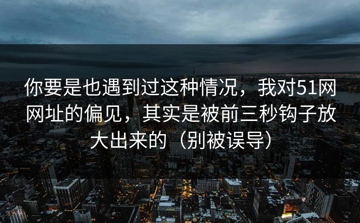 你要是也遇到过这种情况，我对51网网址的偏见，其实是被前三秒钩子放大出来的（别被误导）