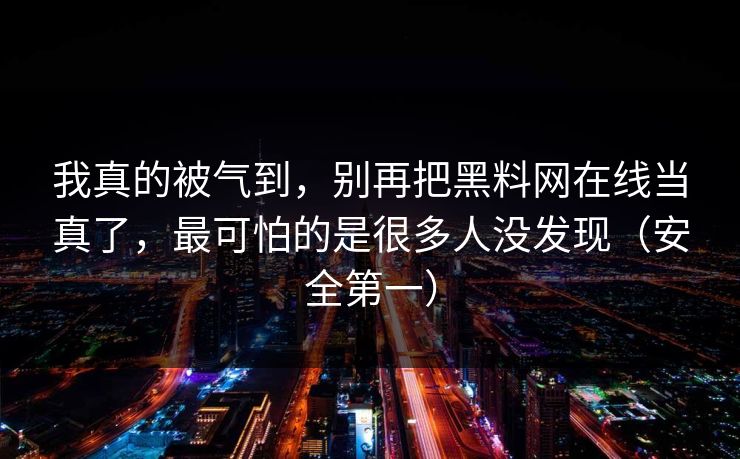 我真的被气到，别再把黑料网在线当真了，最可怕的是很多人没发现（安全第一）