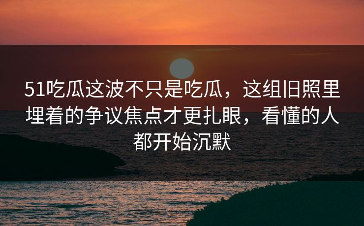 51吃瓜这波不只是吃瓜，这组旧照里埋着的争议焦点才更扎眼，看懂的人都开始沉默