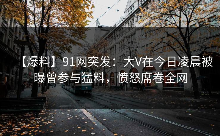 【爆料】91网突发：大V在今日凌晨被曝曾参与猛料，愤怒席卷全网
