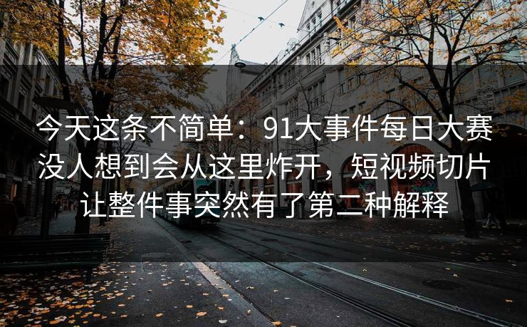 今天这条不简单：91大事件每日大赛没人想到会从这里炸开，短视频切片让整件事突然有了第二种解释