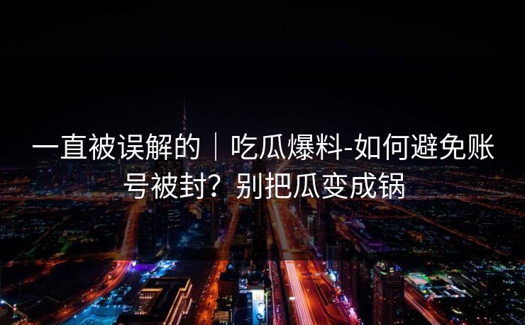 一直被误解的｜吃瓜爆料-如何避免账号被封？别把瓜变成锅