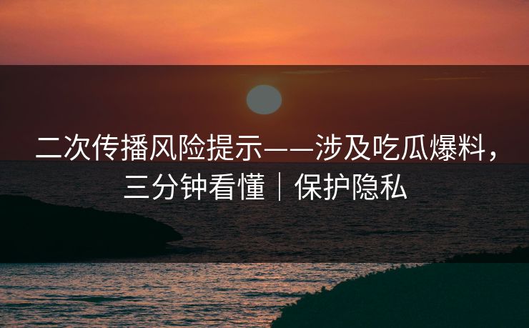 二次传播风险提示——涉及吃瓜爆料，三分钟看懂｜保护隐私