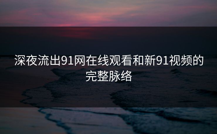 深夜流出91网在线观看和新91视频的完整脉络